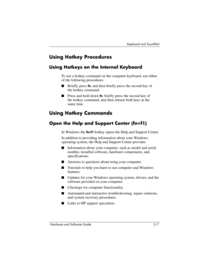 Page 43Keyboard and TouchPad
Hardware and Software Guide 2–7
Using Hotkey Procedures
Using Hotkeys on the Internal Keyboard
To use a hotkey command on the computer keyboard, use either 
of the following procedures:
■Briefly press fn, and then briefly press the second key of 
the
 hotkey command.
■Press and hold down fn, briefly press the second key of 
the
 hotkey command, and then release both keys at the 
same
 time.
Using Hotkey Commands
Open the Help and Support Center (fn+f1)
In Windows the fn+f1 hotkey...