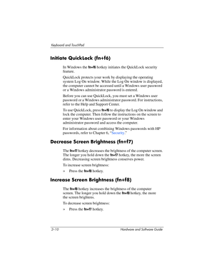 Page 462–10 Hardware and Software Guide
Keyboard and TouchPad
Initiate QuickLock (fn+f6)
In Windows the fn+f6 hotkey initiates the QuickLock security 
feature. 
QuickLock protects your work by displaying the operating 
system Log On window. While the Log On window is displayed, 
the computer cannot be accessed until a Windows user password 
or a Windows administrator password is entered.
Before you can use QuickLock, you must set a Windows user 
password or a Windows administrator password. For instructions,...
