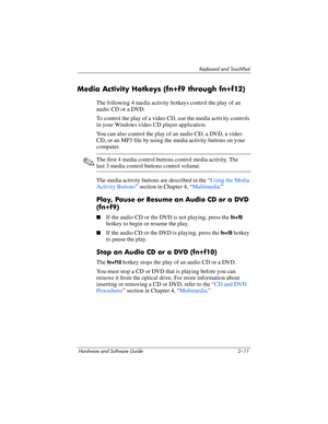 Page 47Keyboard and TouchPad
Hardware and Software Guide 2–11
Media Activity Hotkeys (fn+f9 through fn+f12)
The following 4 media activity hotkeys control the play of an 
audio CD or
 a DVD.
To control the play of a video CD, use the media activity controls 
in your Windows video CD player application.
You can also control the play of an audio CD, a DVD, a video 
CD, or an MP3 file by using the media activity buttons on your 
computer.
✎The first 4 media control buttons control media activity. The 
last 3 media...