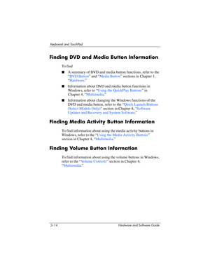 Page 502–14 Hardware and Software Guide
Keyboard and TouchPad
Finding DVD and Media Button Information
To  f i n d
■A summary of DVD and media button functions, refer to the 
“
DVD Button” and “Media Button” sections in Chapter 1, 
“Hardware.”
■Information about DVD and media button functions in 
Windows, refer to “
Using the QuickPlay Buttons” in 
Chapter 4, “Multimedia.”
■Information about changing the Windows functions of the 
DVD and media button, refer to the “
Quick Launch Buttons 
(Select Models Only)”...