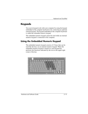 Page 51Keyboard and TouchPad
Hardware and Software Guide 2–15
Keypads
You can do keypad work with your computer by using the keypad 
embedded in the computer keyboard or by connecting an optional 
external keypad. The keypad embedded in the computer keyboard 
is called the embedded numeric keypad.
The embedded numeric keypad cannot be used while an external 
numeric keypad is connected to the computer.
Using the Embedded Numeric Keypad
The embedded numeric keypad consists of 15 keys that can be 
used like the...