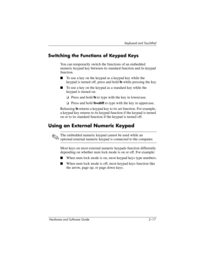 Page 53Keyboard and TouchPad
Hardware and Software Guide 2–17
Switching the Functions of Keypad Keys
You can temporarily switch the functions of an embedded 
numeric keypad key between its standard function and its keypad 
function.
■To use a key on the keypad as a keypad key while the 
keypad
 is turned off, press and hold fn while pressing the key.
■To use a key on the keypad as a standard key while the 
keypad is turned on: 
❏Press and hold fn to type with the key in lowercase.
❏Press and hold fn+shift to...