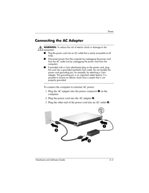 Page 57Powe r
Hardware and Software Guide 3–3
Connecting the AC Adapter
Å
WARNING: To reduce the risk of electric shock or damage to the 
equipment:
■Plug the power cord into an AC outlet that is easily accessible at all 
times.
■Disconnect power from the computer by unplugging the power cord 
from the AC outlet (not by unplugging the power cord from the 
computer).
■If provided with a 3-pin attachment plug on the power cord, plug 
the cord into a grounded (earthed) 3-pin outlet. Do not disable the 
power cord...