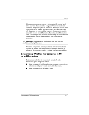 Page 61Powe r
Hardware and Software Guide 3–7
Hibernation saves your work to a hibernation file  on the hard 
drive and then shuts down the computer. When hibernation is 
complete, the power lights are turned off. When you restore from 
hibernation, your work is returned to the screen where you left 
off. If a power-on password has been set, the password must be 
entered to restore from hibernation. Restoring from hibernation 
takes a little longer than resuming from standby but is much faster 
than returning...