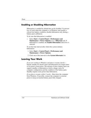 Page 623–8 Hardware and Software Guide
Powe r
Enabling or Disabling Hibernation
Hibernation is enabled by default but can be disabled. To prevent 
loss of work when the computer is in Windows and reaches a 
critical low-battery condition, disable hibernation only during a 
battery pack calibration. 
To be sure that hibernation is enabled:
»Select Start > Control Panel > Performance and 
Maintenance > Power Options icon
 > Hibernate tab. If 
hibernation is enabled, the Enable hibernation check box is 
selected....