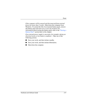 Page 63Powe r
Hardware and Software Guide 3–9
If the computer will be unused and disconnected from external 
power for more than 2 weeks—Shut down the computer from 
Windows. To extend the life of an inserted battery pack, remove 
the battery pack and store it in a cool, dry location. For 
information about storing the battery pack, refer to the “
Storing a 
Battery Pack” section later in this chapter.
If an external power supply is uncertain, for example, during an 
electrical storm or low-battery condition—...