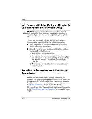 Page 643–10 Hardware and Software Guide
Powe r
Interference with Drive Media and Bluetooth 
Communication (Select Models Only)
ÄCAUTION: To prevent the loss of information, possible audio and 
video degradation, or loss of audio or video playback quality, do not 
initiate standby or hibernation while reading or writing to an optical 
disc.
Standby and hibernation interfere with the use of Bluetooth 
communication and media. Note the following guidelines:
■If the computer is in standby or hibernation, you cannot...