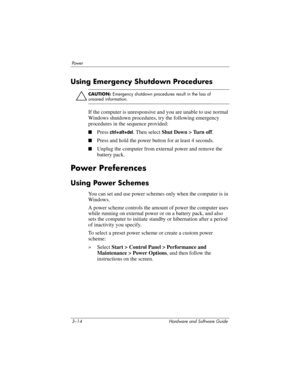 Page 683–14 Hardware and Software Guide
Powe r
Using Emergency Shutdown Procedures
ÄCAUTION: Emergency shutdown procedures result in the loss of 
unsaved information.
If the computer is unresponsive and you are unable to use normal 
Windows shutdown procedures, try the following emergency 
procedures in the sequence provided:
■Press ctrl+alt+del. Then select Shut Down > Turn off.
■Press and hold the power button for at least 4 seconds.
■Unplug the computer from external power and remove the 
battery pack.
Power...