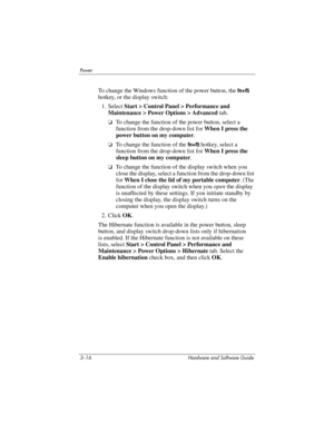 Page 703–16 Hardware and Software Guide
Powe r
To change the Windows function of the power button, the fn+f5 
hotkey, or
 the display switch:
1. Select Start > Control Panel > Performance and 
Maintenance
 > Power Options > Advanced tab.
❏To change the function of the power button, select a 
function from the drop-down list for When I press the 
power button on my computer.
❏To change the function of the fn+f5 hotkey, select a 
function from the drop-down list for When I press the 
sleep button on my computer....