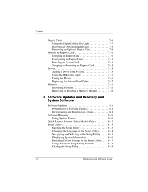 Page 8viii Hardware and Software Guide
Contents
Digital Cards  . . . . . . . . . . . . . . . . . . . . . . . . . . . . . . . . . .  7–6
Using the Digital Media Slot Light . . . . . . . . . . . . . .  7–7
Inserting an Optional Digital Card . . . . . . . . . . . . . .  7–8
Removing an Optional Digital Card  . . . . . . . . . . . . .  7–9
What Is an ExpressCard? . . . . . . . . . . . . . . . . . . . . . . . .  7–10
Selecting an ExpressCard  . . . . . . . . . . . . . . . . . . . .  7–10
Configuring an ExpressCard...