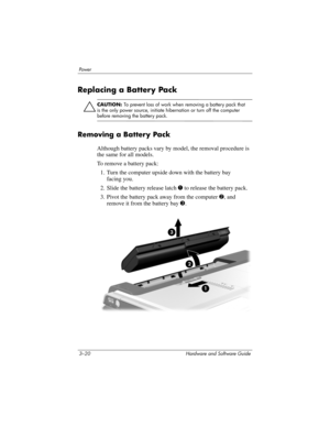 Page 743–20 Hardware and Software Guide
Powe r
Replacing a Battery Pack
Ä
CAUTION: To prevent loss of work when removing a battery pack that 
is the only power source, initiate hibernation or turn off the computer 
before removing the battery pack.
Removing a Battery Pack
Although battery packs vary by model, the removal procedure is 
the same for all models.
To remove a battery pack:
1. Turn the computer upside down with the battery bay 
facing
 you.
2. Slide the battery release latch 1 to release the battery...