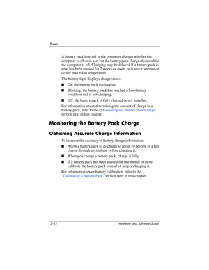 Page 763–22 Hardware and Software Guide
Powe r
A battery pack inserted in the computer charges whether the 
computer is off or in use, but the battery pack charges faster while 
the computer is off. Charging may be delayed if a battery pack is 
new, has been unused for 2 weeks or more, or is much warmer or 
cooler than room temperature. 
The battery light displays charge status:
■On: the battery pack is charging.
■Blinking: the battery pack has reached a low-battery 
condition and is not charging.
■Off: the...