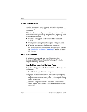 Page 803–26 Hardware and Software Guide
Powe r
When to Calibrate
Even if a battery pack is heavily used, calibration should be 
necessary only once a month. You do not have to calibrate a new 
battery pack. 
Calibration does not usually increase battery run time, but it can 
increase the accuracy of battery charge displays, especially under 
the following conditions:
■When the battery pack has been unused for one month 
or
 more.
■When you notice a significant change in battery run time.
■When the battery...