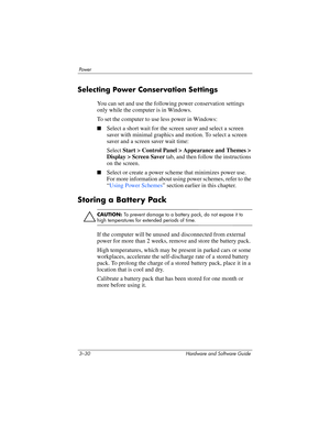 Page 843–30 Hardware and Software Guide
Powe r
Selecting Power Conservation Settings
You can set and use the following power conservation settings 
only while the computer is in Windows. 
To set the computer to use less power in Windows:
■Select a short wait for the screen saver and select a screen 
saver with minimal graphics and motion. To select a screen 
saver and a screen saver wait time: 
Select Start > Control Panel > Appearance and Themes > 
Display > Screen Saver tab, and then follow the instructions...