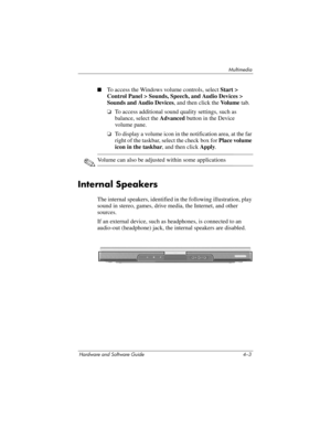 Page 88Multimedia
Hardware and Software Guide 4–3
■To access the Windows volume controls, select Start > 
Control Panel > Sounds, Speech, and Audio Devices > 
Sounds and Audio Devices, and then click the Vo l u m e tab.
❏To access additional sound quality settings, such as 
balance, select the Advanced button in the Device 
volume
 pane.
❏To display a volume icon in the notification area, at the far 
right of the taskbar, select the check
 box for Place volume 
icon in the taskbar, and then
 click Apply....