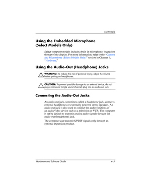 Page 90Multimedia
Hardware and Software Guide 4–5
Using the Embedded Microphone 
(Select
 Models Only)
Select computer models include a built-in microphone, located on 
the top of the display. For more information, refer to the “
Camera 
and Microphone (Select Models Only)” section in Chapter 1, 
“Hardware.”
Using the Audio-Out (Headphone) Jacks
ÅWARNING: To reduce the risk of personal injury, adjust the volume 
before putting on headphones.
Ä
CAUTION: To prevent possible damage to an external device, do not...