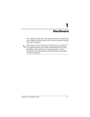 Page 10Hardware and Software Guide 1–1
1
Hardware
This chapter identifies the visible hardware features included with 
your computer and the location of the wireless antennae included 
with select computers.
✎This chapter provides information on the functions and features 
of components when used in Microsoft® Windows®. If using 
QuickPlay (select models only), the functionality of some 
components may differ. Refer to the HP QuickPlay online Help 
for more information. 