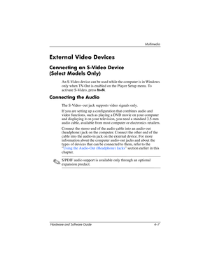 Page 92Multimedia
Hardware and Software Guide 4–7
External Video Devices
Connecting an S-Video Device 
(Select
 Models Only)
An S-Video device can be used while the computer is in Windows 
only when TV-Out is enabled on the Player Setup menu. To 
activate S-Video, press 
fn+f4.
Connecting the Audio
The S-Video–out jack supports video signals only. 
If you are setting up a configuration that combines audio and 
video functions, such as playing a DVD movie on your computer 
and displaying it on your television,...