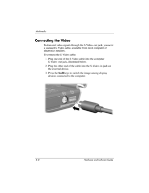 Page 934–8 Hardware and Software Guide
Multimedia
Connecting the Video
To transmit video signals through the S-Video–out jack, you need 
a standard S-Video cable, available from most computer or 
electronics retailers. 
To connect the S-Video cable:
1. Plug one end of the S-Video cable into the computer 
S-Video–out jack, illustrated below. 
2. Plug the other end of the cable into the S-Video–in jack on 
the external device.
3. Press the fn+f4 keys to switch the image among display 
devices connected to the...