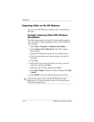 Page 954–10 Hardware and Software Guide
Multimedia
Capturing Video on the HP Webcam
You can use the HP Webcam to capture video for playback at a 
later time. 
Example: Capturing Video With Windows 
MovieMaker
The following example is provided for demonstration purposes 
only. The specific software application may not be installed on 
your computer.
1. Select Start > Programs > Windows MovieMaker.
2. Click Capture from Video Device. The Video Capture 
Wizard opens.
3. Select the HP Webcam from the list of...