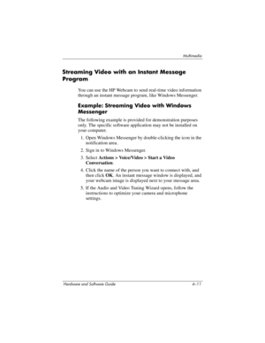 Page 96Multimedia
Hardware and Software Guide 4–11
Streaming Video with an Instant Message 
Program
You can use the HP Webcam to send real-time video information 
through an instant message program, like Windows Messenger.
Example: Streaming Video with Windows 
Messenger
The following example is provided for demonstration purposes 
only. The specific software application may not be installed on 
your computer.
1. Open Windows Messenger by double-clicking the icon in the 
notification area.
2. Sign in to Windows...