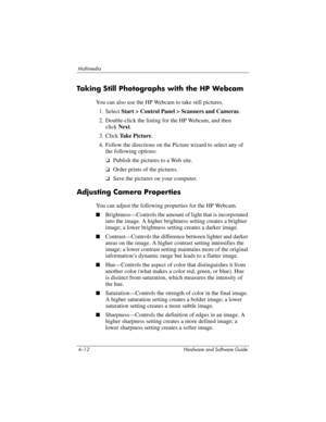 Page 974–12 Hardware and Software Guide
Multimedia
Taking Still Photographs with the HP Webcam
You can also use the HP Webcam to take still pictures.
1. Select Start > Control Panel > Scanners and Cameras.
2. Double-click the listing for the HP Webcam, and then 
click
 Next.
3. Click Take Picture.
4. Follow the directions on the Picture wizard to select any of 
the following options:
❏Publish the pictures to a Web site.
❏Order prints of the pictures.
❏Save the pictures on your computer.
Adjusting Camera...