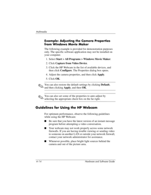 Page 994–14 Hardware and Software Guide
Multimedia
Example: Adjusting the Camera Properties 
from Windows Movie Maker
The following example is provided for demonstration purposes 
only. The specific software application may not be installed on 
your computer.
1. Select Start > All Programs > Windows Movie Maker.
2. Click Capture from Video Device.
3. Click the HP Webcam in the list of available devices, and 
then click Configure. The Properties dialog box opens.
4. Adjust the camera properties, and then click...