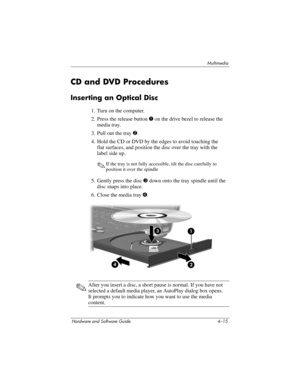 Page 100Multimedia
Hardware and Software Guide 4–15
CD and DVD Procedures
Inserting an Optical Disc
1. Turn on the computer.
2. Press the release button 1 on the drive bezel to release the 
media tray.
3. Pull out the tray 2. 
4. Hold the CD or DVD by the edges to avoid touching the 
flat
 surfaces, and position the disc over the tray with the 
label
 side up.
✎If the tray is not fully accessible, tilt the disc carefully to 
position it over the spindle
5. Gently press the disc 3 down onto the tray spindle until...