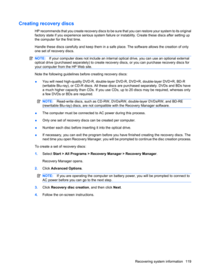 Page 127Creating recovery discs
HP recommends that you create recovery discs to be sure that you can restore your system to its original
factory state if you experience serious system failure or instability. Create these discs after setting up
the computer for the first time.
Handle these discs carefully and keep them in a safe place. The software allows the creation of only
one set of recovery discs.
NOTE:If your computer does not include an internal optical drive, you can use an optional external
optical drive...