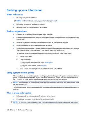 Page 128Backing up your information
When to back up
●On a regularly scheduled basis
NOTE:Set reminders to back up your information periodically.
●Before the computer is repaired or restored
●Before you add or modify hardware or software
Backup suggestions
●Create a set of recovery discs using Recovery Manager.
●Create system restore points using the Windows® System Restore feature, and periodically copy
them to disc.
●Store personal files in the Documents folder and back up this folder periodically.
●Back up...