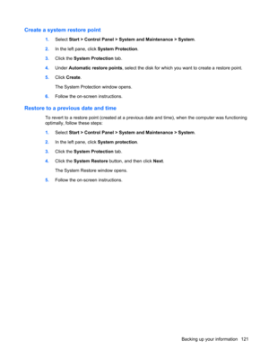 Page 129Create a system restore point
1.Select Start > Control Panel > System and Maintenance > System.
2.In the left pane, click System Protection.
3.Click the System Protection tab.
4.Under Automatic restore points, select the disk for which you want to create a restore point.
5.Click Create.
The System Protection window opens.
6.Follow the on-screen instructions.
Restore to a previous date and time
To revert to a restore point (created at a previous date and time), when the computer was functioning
optimally,...