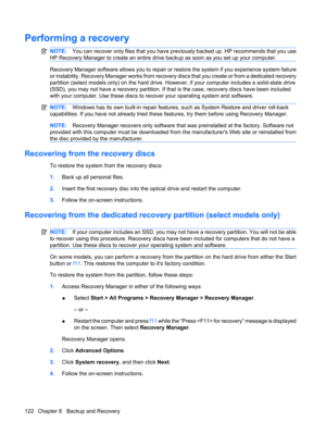 Page 130Performing a recovery
NOTE:You can recover only files that you have previously backed up. HP recommends that you use
HP Recovery Manager to create an entire drive backup as soon as you set up your computer.
Recovery Manager software allows you to repair or restore the system if you experience system failure
or instability. Recovery Manager works from recovery discs that you create or from a dedicated recovery
partition (select models only) on the hard drive. However, if your computer includes a...