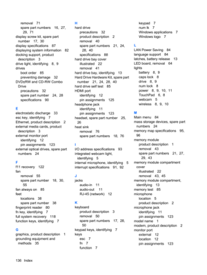 Page 144removal 71
spare part numbers 16,  27, 
29,  71
display screw kit, spare part
number 17,  30
display specifications 87
displaying system information 82
docking support, product
description 3
drive light, identifying 8,  9
drives
boot order 85
preventing damage 32
DVD±RW and CD-RW Combo
Drive
precautions 32
spare part number 24,  28
specifications 90
E
electrostatic discharge 33
esc key, identifying 7
Ethernet, product description 2
external media cards, product
description 3
external monitor port...