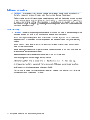 Page 40Cables and connectors
CAUTION:When servicing the computer, be sure that cables are placed in their proper locations
during the reassembly process. Improper cable placement can damage the computer.
Cables must be handled with extreme care to avoid damage. Apply only the tension required to unseat
or seat the cables during removal and insertion. Handle cables by the connector whenever possible. In
all cases, avoid bending, twisting, or tearing cables. Be sure that cables are routed in such a way that
they...