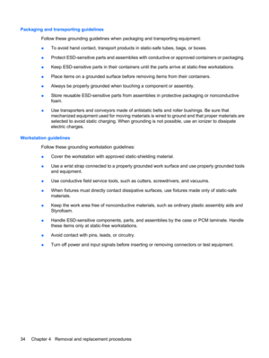 Page 42Packaging and transporting guidelines
Follow these grounding guidelines when packaging and transporting equipment:
●To avoid hand contact, transport products in static-safe tubes, bags, or boxes.
●Protect ESD-sensitive parts and assemblies with conductive or approved containers or packaging.
●Keep ESD-sensitive parts in their containers until the parts arrive at static-free workstations.
●Place items on a grounded surface before removing items from their containers.
●Always be properly grounded when...