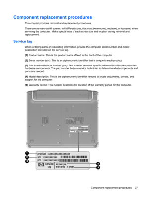 Page 45Component replacement procedures
This chapter provides removal and replacement procedures.
There are as many as 91 screws, in 8 different sizes, that must be removed, replaced, or loosened when
servicing the computer. Make special note of each screw size and location during removal and
replacement.
Service tag
When ordering parts or requesting information, provide the computer serial number and model
description provided on the service tag.
(1) Product name: This is the product name affixed to the front...