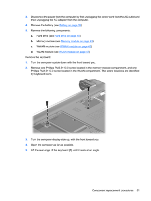 Page 593.Disconnect the power from the computer by first unplugging the power cord from the AC outlet and
then unplugging the AC adapter from the computer.
4.Remove the battery (see 
Battery on page 39).
5.Remove the following components:
a.Hard drive (see 
Hard drive on page 40)
b.Memory module (see 
Memory module on page 43)
c.WWAN module (see 
WWAN module on page 45)
d.WLAN module (see 
WLAN module on page 47)
Remove the keyboard:
1.Turn the computer upside down with the front toward you.
2.Remove one...