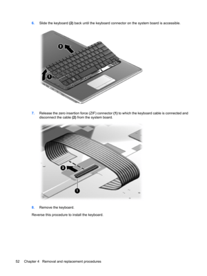 Page 606.Slide the keyboard (2) back until the keyboard connector on the system board is accessible.
7.Release the zero insertion force (ZIF) connector (1) to which the keyboard cable is connected and
disconnect the cable (2) from the system board.
8.Remove the keyboard.
Reverse this procedure to install the keyboard.
52 Chapter 4   Removal and replacement procedures 