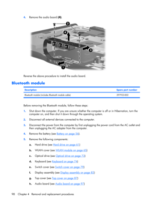Page 1064.Remove the audio board (4).
Reverse the above procedure to install the audio board.
Bluetooth module
DescriptionSpare part number
Bluetooth module (includes Bluetooth module cable) 397923-002
Before removing the Bluetooth module, follow these steps:
1.Shut down the computer. If you are unsure whether the computer is off or in Hibernation, turn the
computer on, and then shut it down through the operating system.
2.Disconnect all external devices connected to the computer.
3.Disconnect the power from the...