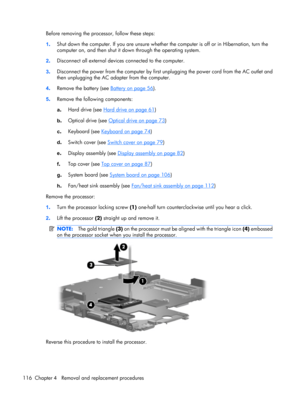 Page 124Before removing the processor, follow these steps:
1.Shut down the computer. If you are unsure whether the computer is off or in Hibernation, turn the
computer on, and then shut it down through the operating system.
2.Disconnect all external devices connected to the computer.
3.Disconnect the power from the computer by first unplugging the power cord from the AC outlet and
then unplugging the AC adapter from the computer.
4.Remove the battery (see 
Battery on page 56).
5.Remove the following components:...