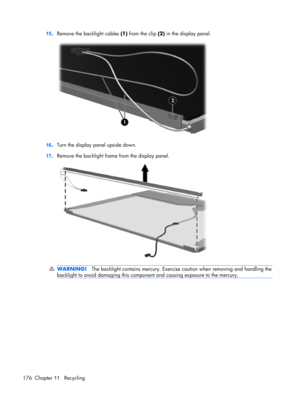 Page 18415.Remove the backlight cables (1) from the clip (2) in the display panel.
16.Turn the display panel upside down.
17.Remove the backlight frame from the display panel.
WARNING!The backlight contains mercury. Exercise caution when removing and handling the
backlight to avoid damaging this component and causing exposure to the mercury.
176 Chapter 11   Recycling 