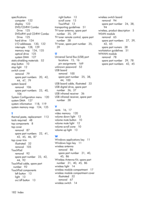 Page 190specifications
computer 122
display 123
DVD/CD-RW Combo
Drive 125
DVD±RW and CD-RW Combo
Drive 125
hard drive 124
I/O addresses 130,  132
interrupts 128,  129
memory map 134,  135
optical drive 125
system DMA 127
static-shielding materials 52
stop button 10
stop light 12
switch cover
removal 79
spare part numbers 20,  42, 
44,  47,  79
system board
removal 106
spare part numbers 23,  40, 
106
System Configuration menu 120
system DMA 127
system information 118,  119
system memory map 134,  135
T
thermal...