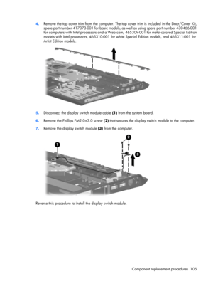 Page 1134.Remove the top cover trim from the computer. The top cover trim is included in the Door/Cover Kit,
spare part number 417073-001 for basic models, as well as using spare part number 430466-001
for computers with Intel processors and a Web cam, 465309-001 for metal-colored Special Edition
models with Intel processors, 465310-001 for white Special Edition models, and 465311-001 for
Artist Edition models.
5.Disconnect the display switch module cable (1) from the system board.
6.Remove the Phillips...