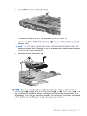 Page 1212.Disconnect the fan cable from the system board.
3.Turn the system board upside down with the external monitor port toward you.
4.Loosen the four Phillips PM2.0×13.0 captive screws (1) that secure the fan/heat sink assembly to
the system board.
NOTE:Due to the adhesive quality of the thermal material located between the fan/heat sink
assembly and system board components, it may be necessary to move the fan/heat sink assembly
from side to side to detach the assembly.
5.Remove the fan/heat sink assembly...