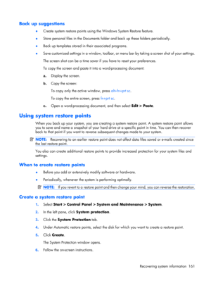 Page 169Back up suggestions
●Create system restore points using the Windows System Restore feature.
●Store personal files in the Documents folder and back up these folders periodically.
●Back up templates stored in their associated programs.
●Save customized settings in a window, toolbar, or menu bar by taking a screen shot of your settings.
The screen shot can be a time saver if you have to reset your preferences.
To copy the screen and paste it into a word-processing document:
a.Display the screen.
b.Copy the...