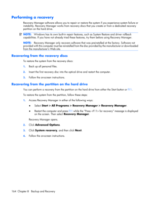 Page 172Performing a recovery
Recovery Manager software allows you to repair or restore the system if you experience system failure or
instability. Recovery Manager works from recovery discs that you create or from a dedicated recovery
partition on the hard drive.
NOTE:Windows has its own built-in repair features, such as System Restore and driver rollback
capabilities. If you have not already tried these features, try them before using Recovery Manager.
NOTE:Recovery Manager only recovers software that was...