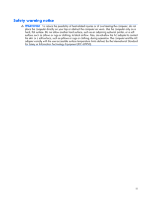 Page 3Safety warning notice
WARNING!To reduce the possibility of heat-related injuries or of overheating the computer, do not
place the computer directly on your lap or obstruct the computer air vents. Use the computer only on a
hard, flat surface. Do not allow another hard surface, such as an adjoining optional printer, or a soft
surface, such as pillows or rugs or clothing, to block airflow. Also, do not allow the AC adapter to contact
the skin or a soft surface, such as pillows or rugs or clothing, during...