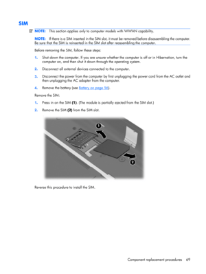 Page 77SIM
NOTE:This section applies only to computer models with WWAN capability.
NOTE:If there is a SIM inserted in the SIM slot, it must be removed before disassembling the computer.
Be sure that the SIM is reinserted in the SIM slot after reassembling the computer.
Before removing the SIM, follow these steps:
1.Shut down the computer. If you are unsure whether the computer is off or in Hibernation, turn the
computer on, and then shut it down through the operating system.
2.Disconnect all external devices...