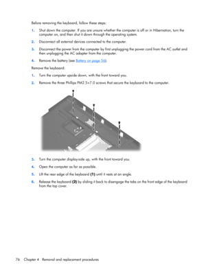 Page 84Before removing the keyboard, follow these steps:
1.Shut down the computer. If you are unsure whether the computer is off or in Hibernation, turn the
computer on, and then shut it down through the operating system.
2.Disconnect all external devices connected to the computer.
3.Disconnect the power from the computer by first unplugging the power cord from the AC outlet and
then unplugging the AC adapter from the computer.
4.Remove the battery (see 
Battery on page 56).
Remove the keyboard:
1.Turn the...