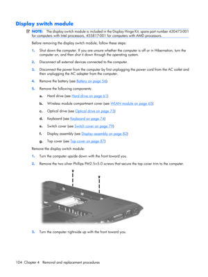 Page 112Display switch module
NOTE:The display switch module is included in the Display Hinge Kit, spare part number 430473-001
for computers with Intel processors, 455817-001 for computers with AMD processors.
Before removing the display switch module, follow these steps:
1.Shut down the computer. If you are unsure whether the computer is off or in Hibernation, turn the
computer on, and then shut it down through the operating system.
2.Disconnect all external devices connected to the computer.
3.Disconnect the...